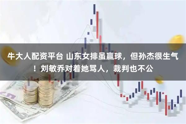 牛大人配资平台 山东女排虽赢球，但孙杰很生气！刘敏乔对着她骂人，裁判也不公