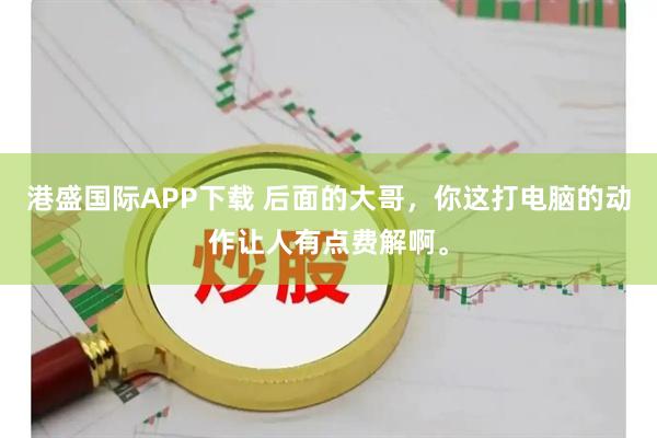 港盛国际APP下载 后面的大哥，你这打电脑的动作让人有点费解啊。