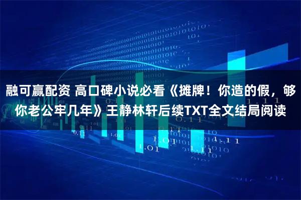 融可赢配资 高口碑小说必看《摊牌！你造的假，够你老公牢几年》王静林轩后续TXT全文结局阅读