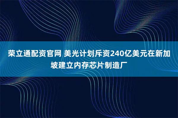 荣立通配资官网 美光计划斥资240亿美元在新加坡建立内存芯片制造厂