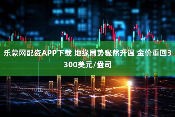 乐蒙网配资APP下载 地缘局势骤然升温 金价重回3300美元/盎司