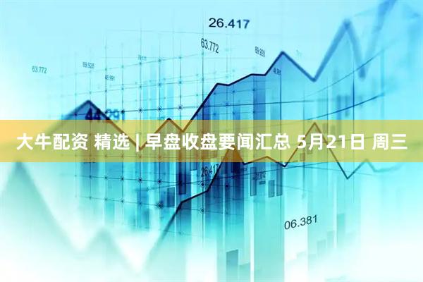 大牛配资 精选 | 早盘收盘要闻汇总 5月21日 周三