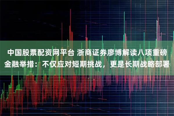 中国股票配资网平台 浙商证券廖博解读八项重磅金融举措：不仅应对短期挑战，更是长期战略部署