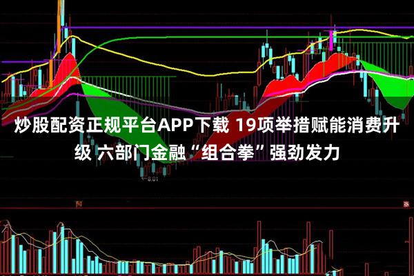 炒股配资正规平台APP下载 19项举措赋能消费升级 六部门金融“组合拳”强劲发力