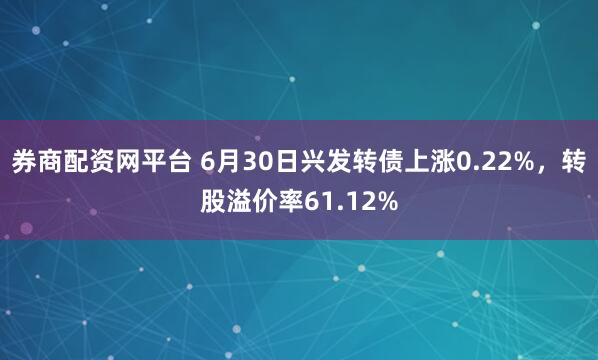 券商配资网平台 6月30日兴发转债上涨0.22%，转股溢价率61.12%