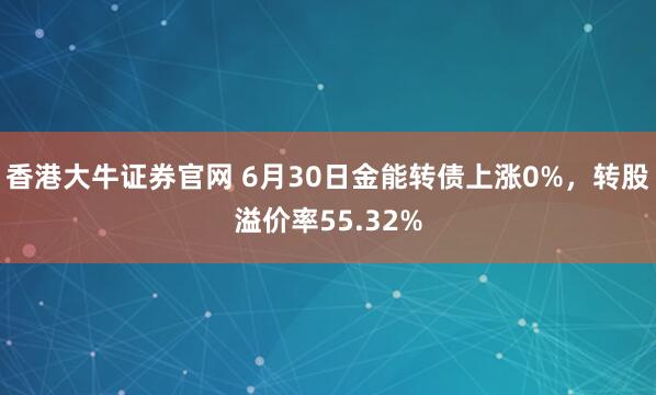 香港大牛证券官网 6月30日金能转债上涨0%，转股溢价率55.32%