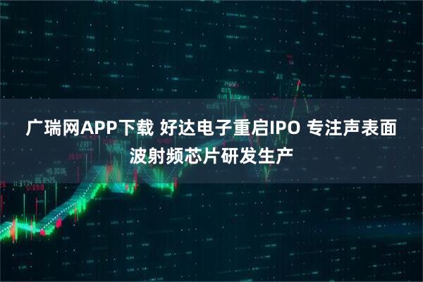 广瑞网APP下载 好达电子重启IPO 专注声表面波射频芯片研发生产