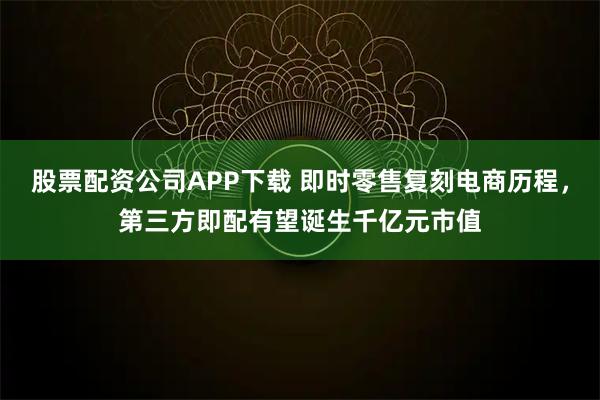 股票配资公司APP下载 即时零售复刻电商历程，第三方即配有望诞生千亿元市值