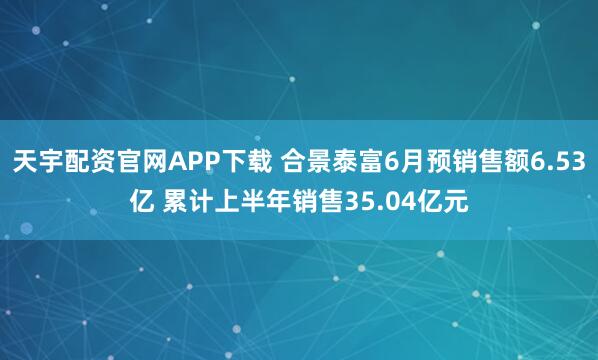 天宇配资官网APP下载 合景泰富6月预销售额6.53亿 累计上半年销售35.04亿元