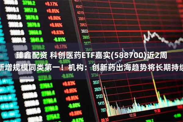 臻鑫配资 科创医药ETF嘉实(588700)近2周新增规模同类第一！机构：创新药出海趋势将长期持续