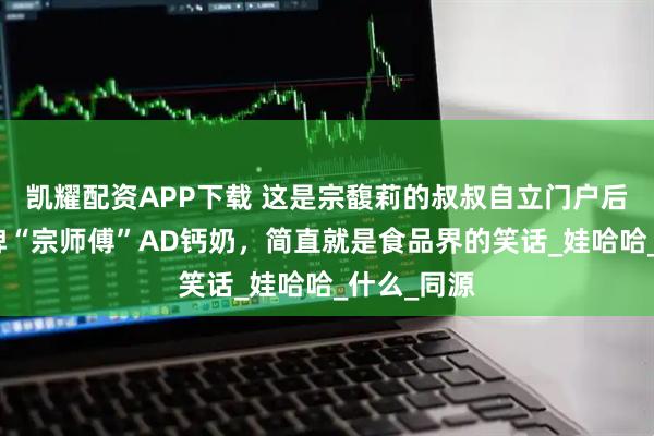 凯耀配资APP下载 这是宗馥莉的叔叔自立门户后创立的品牌“宗师傅”AD钙奶，简直就是食品界的笑话_娃哈哈_什么_同源