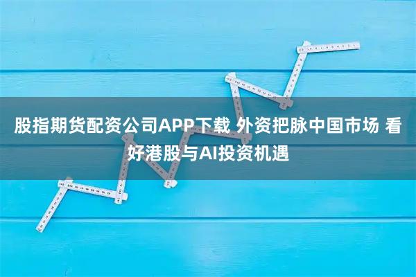 股指期货配资公司APP下载 外资把脉中国市场 看好港股与AI投资机遇