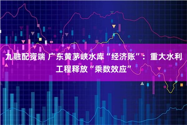 九融配资端 广东黄茅峡水库“经济账”：重大水利工程释放“乘数效应”