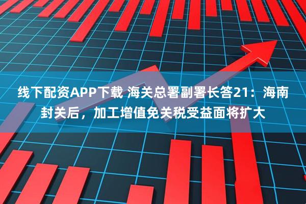 线下配资APP下载 海关总署副署长答21：海南封关后，加工增值免关税受益面将扩大