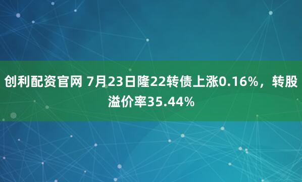创利配资官网 7月23日隆22转债上涨0.16%，转股溢价率35.44%