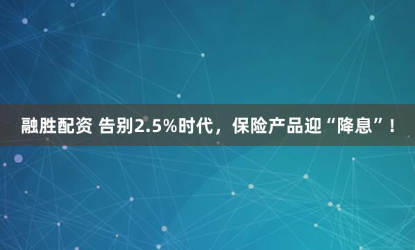 融胜配资 告别2.5%时代，保险产品迎“降息”！