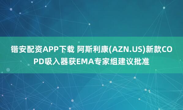 锴安配资APP下载 阿斯利康(AZN.US)新款COPD吸入器获EMA专家组建议批准