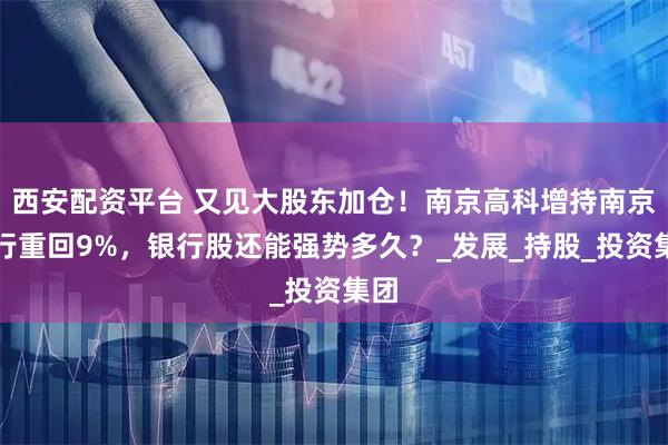 西安配资平台 又见大股东加仓！南京高科增持南京银行重回9%，银行股还能强势多久？_发展_持股_投资集团