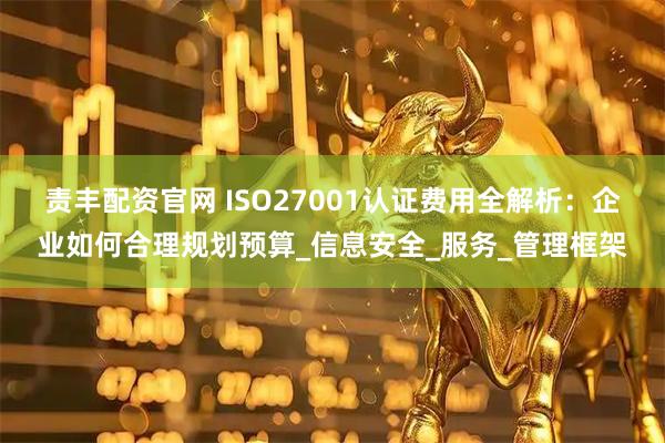 责丰配资官网 ISO27001认证费用全解析：企业如何合理规划预算_信息安全_服务_管理框架
