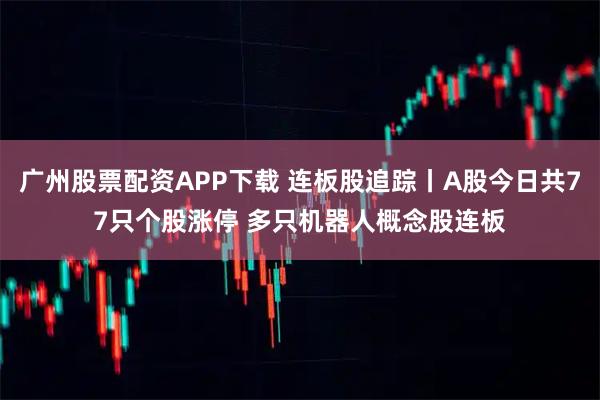 广州股票配资APP下载 连板股追踪丨A股今日共77只个股涨停 多只机器人概念股连板