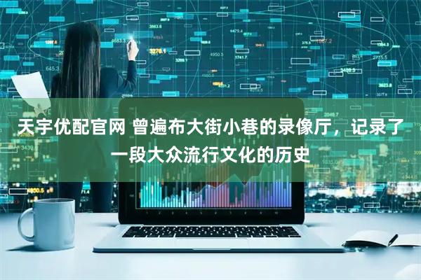 天宇优配官网 曾遍布大街小巷的录像厅，记录了一段大众流行文化的历史