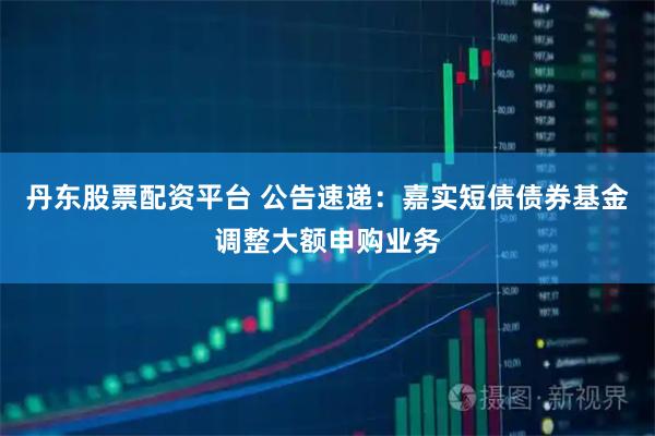 丹东股票配资平台 公告速递：嘉实短债债券基金调整大额申购业务