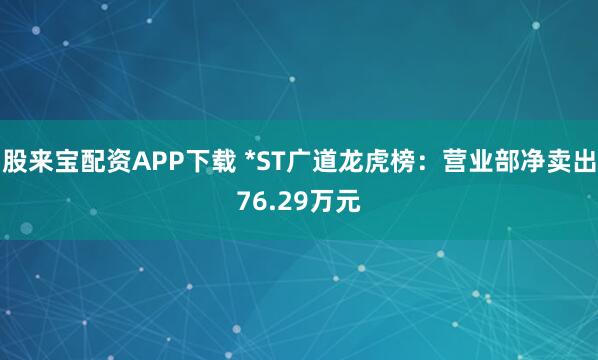 股来宝配资APP下载 *ST广道龙虎榜：营业部净卖出76.29万元