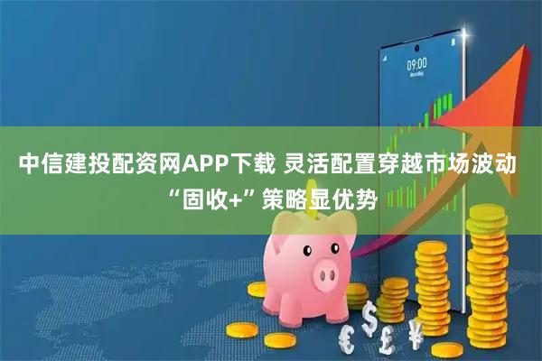 中信建投配资网APP下载 灵活配置穿越市场波动 “固收+”策略显优势