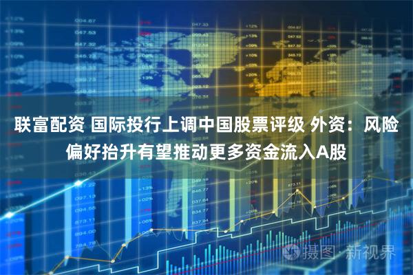 联富配资 国际投行上调中国股票评级 外资：风险偏好抬升有望推动更多资金流入A股