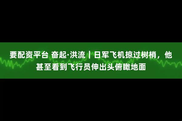要配资平台 奋起·洪流｜日军飞机掠过树梢，他甚至看到飞行员伸出头俯瞰地面