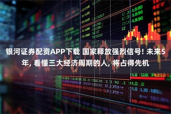 银河证券配资APP下载 国家释放强烈信号! 未来5年, 看懂三大经济周期的人, 将占得先机
