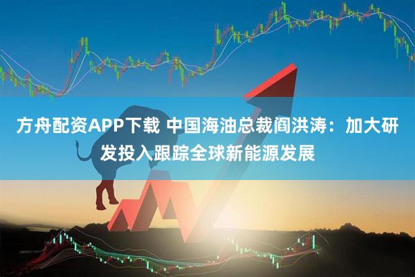 方舟配资APP下载 中国海油总裁阎洪涛：加大研发投入跟踪全球新能源发展