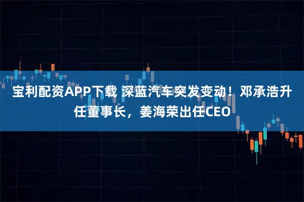 宝利配资APP下载 深蓝汽车突发变动！邓承浩升任董事长，姜海荣出任CEO