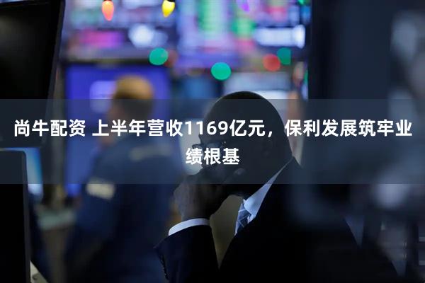 尚牛配资 上半年营收1169亿元，保利发展筑牢业绩根基
